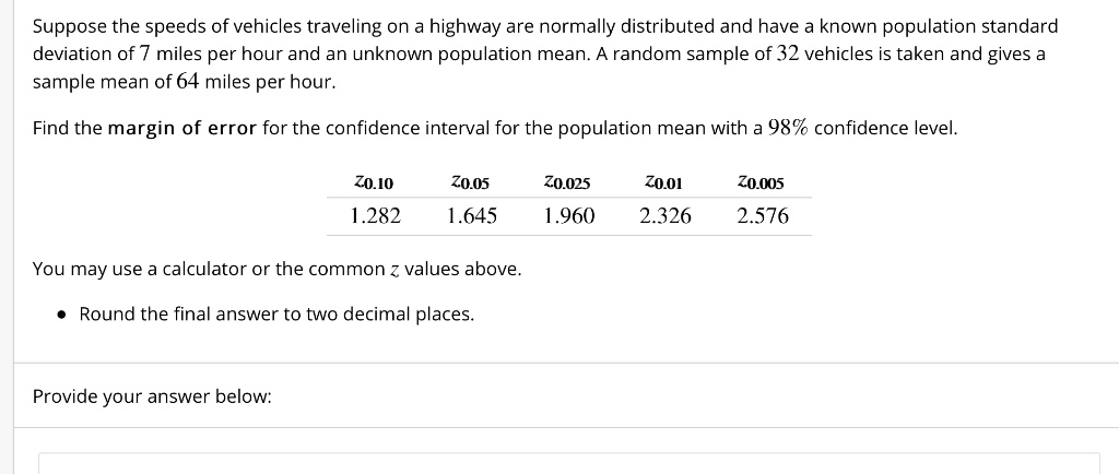Suppose the speeds of vehicles traveling on a highway are normally distributed and have a known population standard deviation of 7 miles per hour and an unknown population mean. A random sample of 32 vehicles is taken and gives a sample mean of 64 miles per hour.

Find the margin of error for the confidence interval for the population mean with a 98% confidence level.

z0.10  z0.05  z0.025  z0.01  z0.005
1.282  1.645  1.960  2.326  2.576

You may use a calculator or the common z values above.

• Round the final answer to two decimal places.

Provide your answer below: