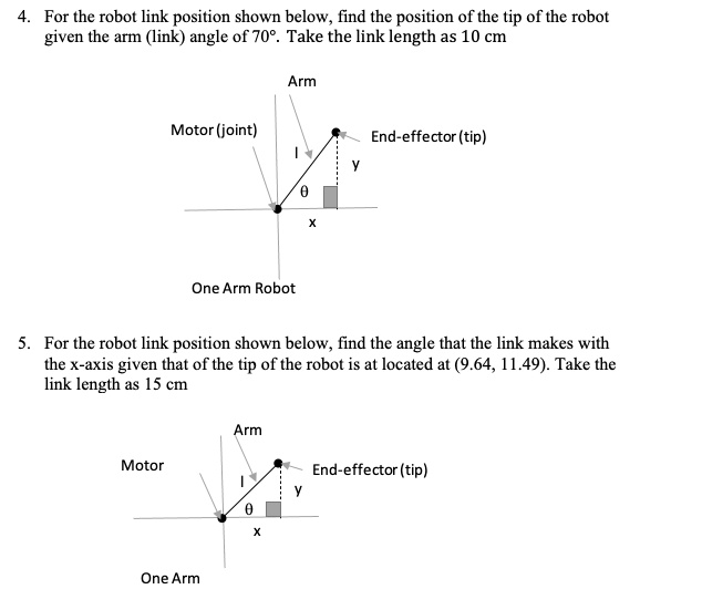 4. For the robot link position shown below, find the position of the tip of the robot
given the arm (link) angle of 70°. Take the link length as 10 cm
Arm
Motor (joint)
l
End-effector (tip)
y
?
x
One Arm Robot
5. For the robot link position shown below, find the angle that the link makes with
the x-axis given that of the tip of the robot is at located at (9.64, 11.49). Take the
link length as 15 cm
Arm
Motor
l
End-effector (tip)
y
?
x
One Arm