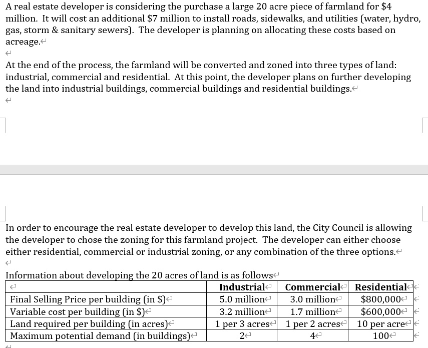 A real estate developer is considering the purchase a large 20 acre piece of farmland for 4 million. It will cost an additional7 million to install roads, sidewalks, and utilities (water, hydro, gas, storm     sanitary sewers). The developer is planning on allocating these costs based on acreage.

At the end of the process, the farmland will be converted and zoned into three types of land: industrial, commercial and residential. At this point, the developer plans on further developing the land into industrial buildings, commercial buildings and residential buildings.

In order to encourage the real estate developer to develop this land, the City Council is allowing the developer to chose the zoning for this farmland project. The developer can either choose either residential, commercial or industrial zoning, or any combination of the three options.

Information about developing the 20 acres of land is as follows

Industrial Commercial Residential
Final Selling Price per building (in ) 5.0 million 3.0 million800,000
Variable cost per building (in ) 3.2 million 1.7 million600,000
Land required per building (in acres) 1 per 3 acres 1 per 2 acres 10 per acre
Maximum potential demand (in buildings) 2 4 100