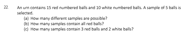 An urn contains 15 red numbered balls and 10 white numbered balls. A sample of 5 balls is selected.
(a) How many different samples are possible?
(b) How many samples contain all red balls?
(c) How many samples contain 3 red balls and 2 white balls?