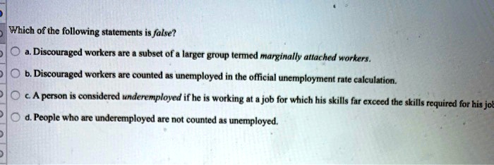 Which of the following statements is false?
a. Discouraged workers are a subset of a larger group termed marginally attached workers.
b. Discouraged workers are counted as unemployed in the official unemployment rate calculation.
c. A person is considered underemployed if he is working at a job for which his skills far exceed the skills required for his job.
d. People who are underemployed are not counted as unemployed.