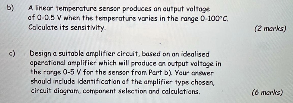 b) A linear temperature sensor produces an output voltage
of 0-0.5 V when the temperature varies in the range 0-100°C.
Calculate its sensitivity.

c) Design a suitable amplifier circuit, based on an idealised
operational amplifier which will produce an output voltage in
the range 0-5 V for the sensor from Part b). Your answer
should include identification of the amplifier type chosen,
circuit diagram, component selection and calculations.