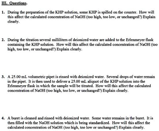 III. Questions.
1. During the preparation of the KHP solution, some KHP is spilled on the counter. How will
this affect the calculated concentration of NaOH (too high, too low, or unchanged?) Explain
clearly.
2. During the titration several milliliters of deionized water are added to the Erlenmeyer flask
containing the KHP solution. How will this affect the calculated concentration of NaOH (too
high, too low, or unchanged?) Explain clearly.
3. A 25.00 mL volumetric pipet is rinsed with deionized water. Several drops of water remain
in the pipet. It is then used to deliver a 25.00 mL aliquot of the KHP solution into the
Erlenmeyer flask in which the sample will be titrated. How will this affect the calculated
concentration of NaOH (too high, too low, or unchanged?) Explain clearly.
4. A buret is cleaned and rinsed with deionized water. Some water remains in the buret. It is
then filled with the NaOH solution which is being standardized. How will this affect the
calculated concentration of NaOH (too high, too low or unchanged?) Explain clearly.