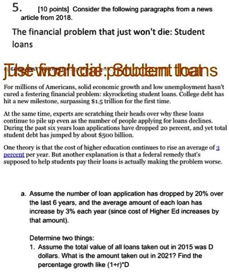 5. [10 points] Consider the following paragraphs from a news article from 2018. The financial problem that just won't die: Student loans For millions of Americans, solid economic growth and low unemployment hasn't cured a festering financial problem: skyrocketing student loans. College debt has hit a new milestone, surpassing 1.5 trillion for the first time. At the same time, experts are scratching their heads over why these loans continue to pile up even as the number of people applying for loans declines. During the past six years loan applications have dropped 20 percent, and yet total student debt has jumped by about500 billion. One theory is that the cost of higher education continues to rise an average of 3 percent per year. But another explanation is that a federal remedy that's supposed to help students pay their loans is actually making the problem worse. a. Assume the number of loan application has dropped by 20% over the last 6 years, and the average amount of each loan has increase by 3% each year (since cost of Higher Ed increases by that amount). Determine two things: 1. Assume the total value of all loans taken out in 2015 was D dollars. What is the amount taken out in 2021? Find the percentage growth like (1+r)*D