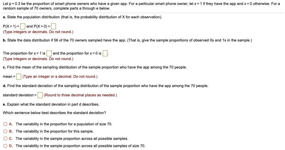 Let p = 0.3 be the proportion of smart phone owners who have a given app. For a particular smart phone owner, let x = 1 if they have the app and x = 0 otherwise. For a random sample of 70 owners, complete parts a through e below.

a. State the population distribution (that is, the probability distribution of X for each observation).
P(X = 1) = and P(X = 0) = (Type integers or decimals. Do not round.)

b. State the data distribution if 56 of the 70 owners sampled have the app. (That is, give the sample proportions of observed 0s and 1s in the sample.)
The proportion for x = 1 is and the proportion for x = 0 is . (Type integers or decimals. Do not round.)

c. Find the mean of the sampling distribution of the sample proportion who have the app among the 70 people.
mean = (Type an integer or a decimal. Do not round.)

d. Find the standard deviation of the sampling distribution of the sample proportion who have the app among the 70 people.
standard deviation = (Round to three decimal places as needed.)

e. Explain what the standard deviation in part d describes.
Which sentence below best describes the standard deviation?

A. The variability in the proportion for a population of size 70.
B. The variability in the proportion for this sample.
C. The variability in the sample proportion across all possible samples.
D. The variability in the sample proportion across all possible samples of size 70.