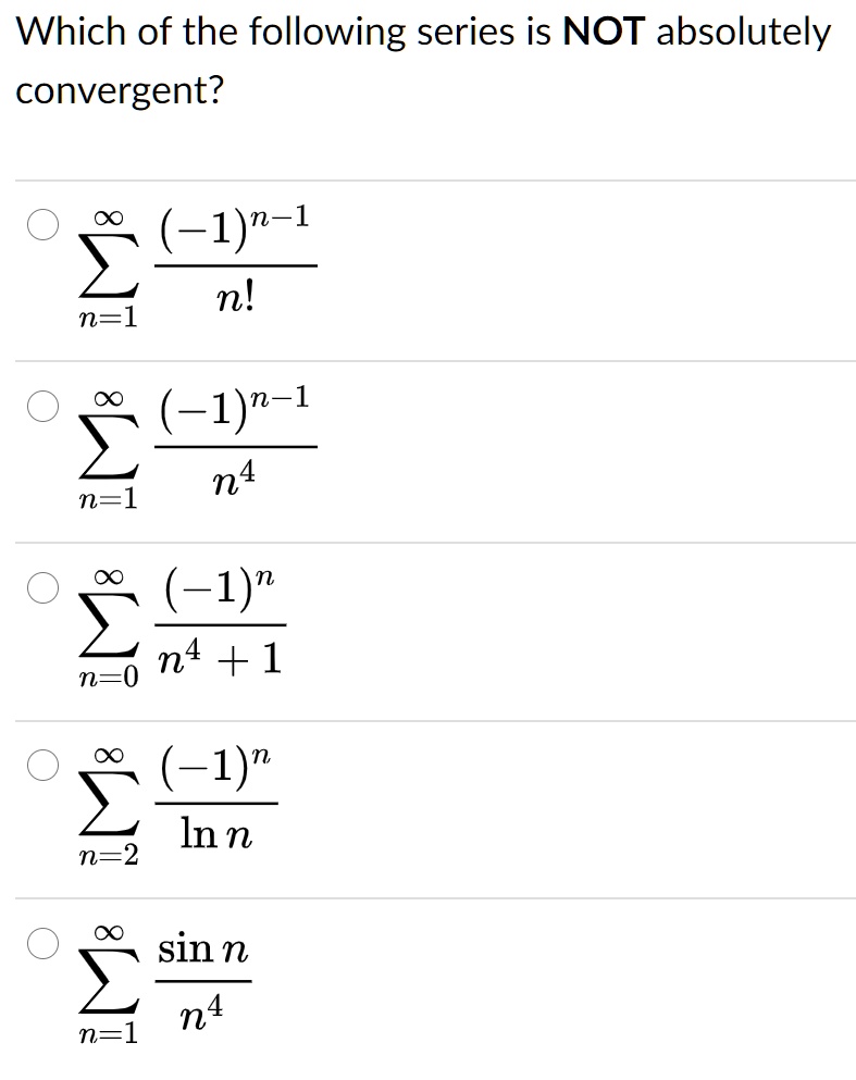 Which of the following series is NOT absolutely
convergent?
∑n=1^∞((-1)^n-1)/(n!)
∑n=1^∞((-1)^n-1)/(n^4)
∑n=0^∞((-1)^n)/(n^4 + 1)
∑n=2^∞((-1)^n)/(ln n)
∑n=1^∞(sin n)/(n^4)