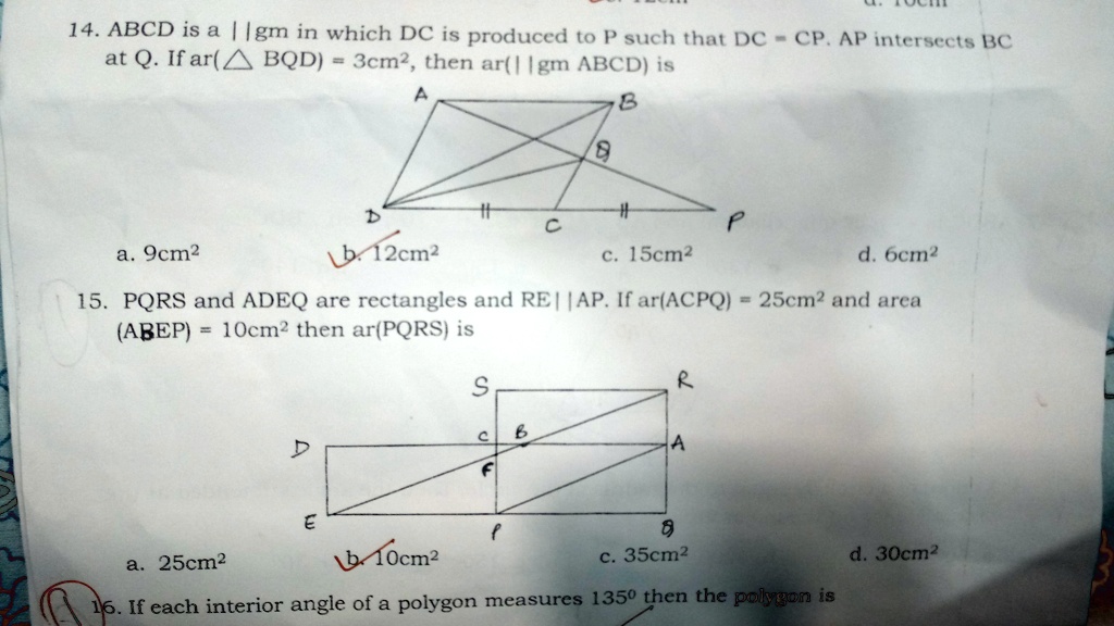 14. ABCD is a || gm in which DC is produced to P such that DC = CP. AP intersects BC
at Q. If ar( BQD) = 3cm², then ar(|| gm ABCD) is
a. 9cm²
b. 12cm²
c. 15cm²
d. 6cm²
15. PQRS and ADEQ are rectangles and RE || AP. If ar(ACPQ) = 25cm² and area
(ABEP) = 10cm² then ar(PQRS) is
a. 25cm²
b. 10cm²
c. 35cm²
d. 30cm²
16. If each interior angle of a polygon measures 135° then the polygon is
