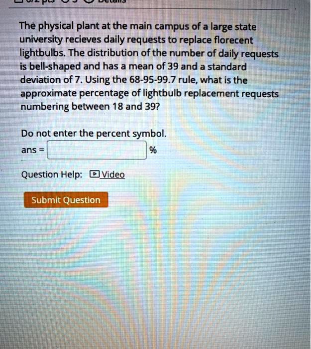 The physical plant at the main campus of a large state university recieves daily requests to replace florecent lightbulbs. The distribution of the number of daily requests is bell-shaped and has a mean of 39 and a standard deviation of 7. Using the 68-95-99.7 rule, what is the approximate percentage of lightbulb replacement requests numbering between 18 and 39?