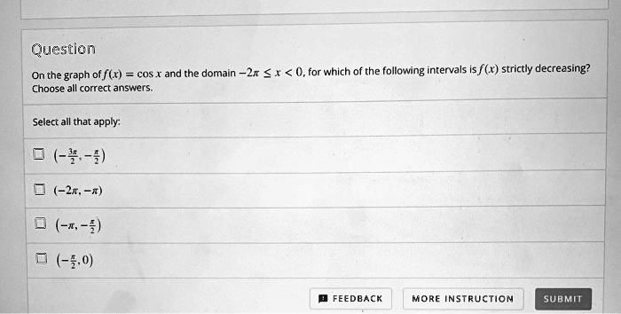 Question
On the graph of f(x) = cos x and the domain -2π≤ x < 0, for which of the following intervals is f(x) strictly decreasing?
Choose all correct answers.
Select all that apply:
( -(3π)/(2), -(π)/(2))
(-2π, -π)
( -π, -(π)/(2))
( -(π)/(2), 0 )