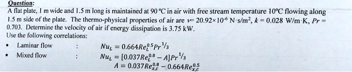 A flat plate, 1 m wide and 1.5 m long is maintained at 90 °C in air with free stream temperature 10°C flowing along 1.5 m side of the plate. The thermo-physical properties of air are ? = 20.92×10^-6 N·s/m^2, k = 0.028 W/m·K, Pr = 0.703. Determine the velocity of air if energy dissipation is 3.75 kW.
Use the following correlations:
• Laminar flow : NuL = 0.664ReL^0.5 Pr^1/3
• Mixed flow : NuL = [0.037ReL^0.8 - A]Pr^1/3
A = 0.037Rex,c^0.8 - 0.664Rex,c^0.5