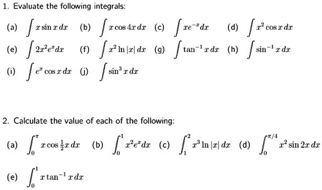 1. Evaluate the following integrals:
(a) int x sin x , dx (b) int x cos 4x , dx (c) int xe^-x , dx (d) int x^2 cos x , dx
(e) int 2x^2 e^x , dx (f) int x^2 ln |x| , dx (g) int 	an^-1 x , dx (h) int sin^-1 x , dx
(i) int e^x cos x , dx (j) int sin^3 x , dx

2. Calculate the value of each of the following:
(a) int0^pi x cos frac12 x , dx (b) int0^1 x^2 e^x , dx (c) int1^2 x^3 ln |x| , dx (d) int0^pi/4 x^2 sin 2x , dx
(e) int0^1 x 	an^-1 x , dx