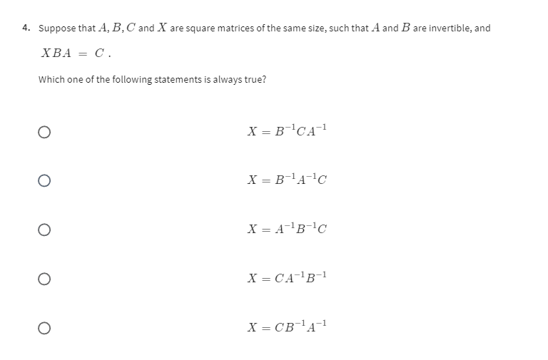 4. Suppose that A, B, C and X are square matrices of the same size, such that A and B are invertible, and X B A=C.
Which one of the following statements is always true?

    X=B^-1 C A^-1


    X=B^-1 A^-1 C


    X=A^-1 B^-1 C


    X=C A^-1 B^-1


    X=C B^-1 A^-1
