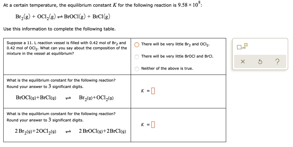 At a certain temperature, the equilibrium constant K for the following reaction is 9.58 × 10^8:
Br2(g) + OCl2(g) ? BrOCl(g) + BrCl(g)
Use this information to complete the following table.
Suppose a 11. L reaction vessel is filled with 0.42 mol of Br2 and 0.42 mol of OCl2. What can you say about the composition of the mixture in the vessel at equilibrium?
There will be very little Br2 and OCl2.
There will be very little BrOCl and BrCl.
Neither of the above is true.
What is the equilibrium constant for the following reaction?
Round your answer to 3 significant digits.
BrOCl(g) + BrCl(g) ? Br2(g) + OCl2(g)
K = ?
What is the equilibrium constant for the following reaction?
Round your answer to 3 significant digits.
2 Br2(g) + 2 OCl2(g) ? 2 BrOCl(g) + 2 BrCl(g)
K = ?