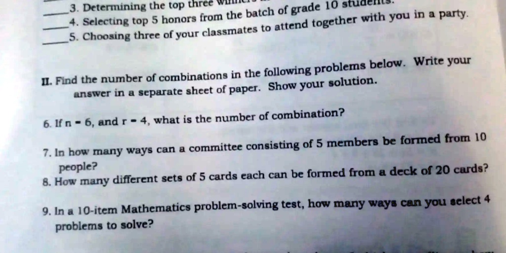 3. Determining the top three
4. Selecting top 5 honors from the batch of grade 10 students.
5. Choosing three of your classmates to attend together with you in a party.
II. Find the number of combinations in the following problems below. Write your
answer in a separate sheet of paper. Show your solution.
6. If n = 6, and r = 4, what is the number of combination?
7. In how many ways can a committee consisting of 5 members be formed from 10
people?
8. How many different sets of 5 cards each can be formed from a deck of 20 cards?
9. In a 10-item Mathematics problem-solving test, how many ways can you select 4
problems to solve?