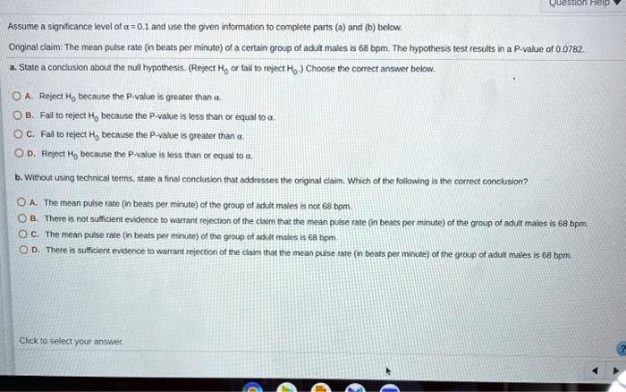 Assume a significance level of ? = 0.1 and use the given information to complete parts (a) and (b) below.
Original claim: The mean pulse rate (in beats per minute) of a certain group of adult males is 68 bpm. The hypothesis test results in a P-value of 0.0782.
a. State a conclusion about the null hypothesis. (Reject H0 or fail to reject H0.) Choose the correct answer below.
A. Reject H0 because the P-value is greater than ?.
B. Fail to reject H0 because the P-value is less than or equal to ?.
C. Fail to reject H0 because the P-value is greater than ?.
D. Reject H0 because the P-value is less than or equal to ?.
b. Without using technical terms, state a final conclusion that addresses the original claim. Which of the following is the correct conclusion?
A. The mean pulse rate (in beats per minute) of the group of adult males is not 68 bpm.
B. There is not sufficient evidence to warrant rejection of the claim that the mean pulse rate (in beats per minute) of the group of adult males is 68 bpm.
C. The mean pulse rate (in beats per minute) of the group of adult males is 68 bpm.
D. There is sufficient evidence to warrant rejection of the claim that the mean pulse rate (in beats per minute) of the group of adult males is 68 bpm.