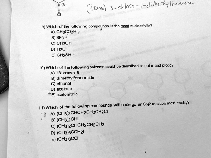 9) Which of the following compounds is the most nucleophilic?
A) CH3CO2H
B) BF3
C) CH3OH
D) H2O
E) CH3SH

10) Which of the following solvents could be described as polar and protic?
A) 18-crown-6
B) dimethylformamide
C) ethanol
D) acetone
E) acetonitrile

11) Which of the following compounds will undergo an SN2 reaction most readily?
A) (CH3)2CHCH2CH2CH2Cl
B) (CH3)2CHI
C) (CH3)2CHCH2CH2CH2I
D) (CH3)3CCH2I
E) (CH3)3CCI