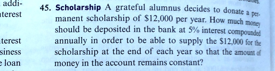 45. Scholarship A grateful alumnus decides to donate a permanent scholarship of 12,000 per year. How much money should be deposited in the bank at 5% interest compounded annually in order to be able to supply the $12,000 for the scholarship at the end of each year so that the amount of money in the account remains constant?