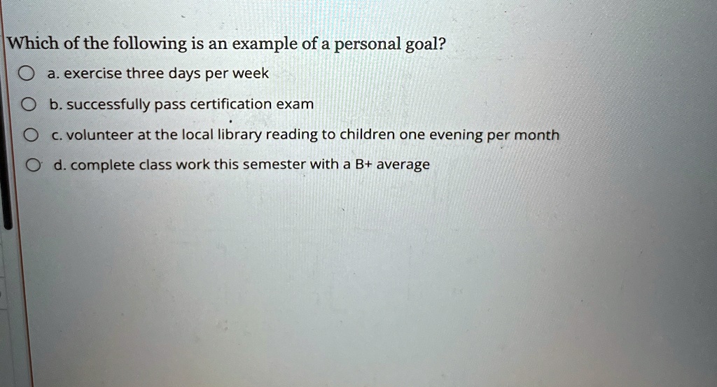 Which of the following is an example of a personal goal?
a. exercise three days per week
b. successfully pass certification exam
c. volunteer at the local library reading to children one evening per month
d. complete class work this semester with a B+ average