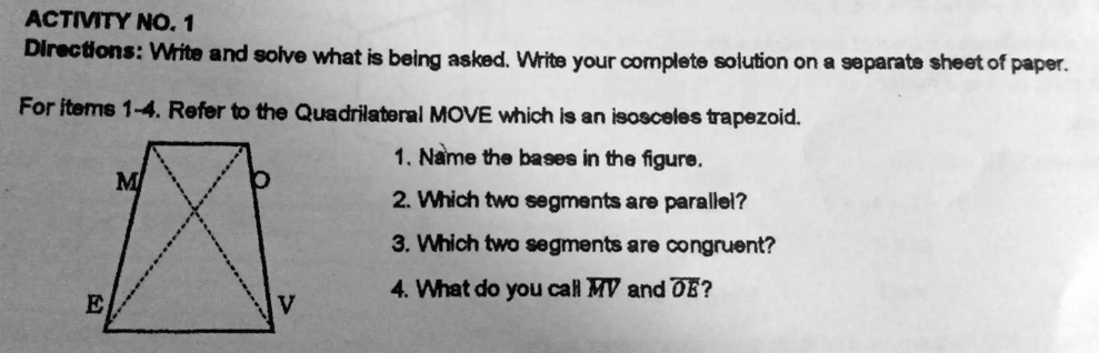 ACTIVITY NO. 1
Directions: Write and solve what is being asked. Write your complete solution on a separate sheet of paper.
For items 1-4. Refer to the Quadrilateral MOVE which is an isosceles trapezoid.
1. Name the bases in the figure.
2. Which two segments are parallel?
3. Which two segments are congruent?
4. What do you call MV and OE?