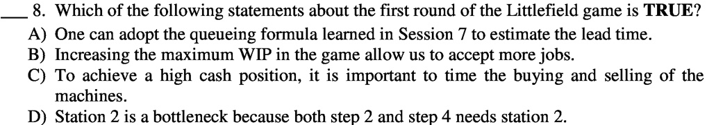 8. Which of the following statements about the first round of the Littlefield game is TRUE?
A) One can adopt the queueing formula learned in Session 7 to estimate the lead time.
B) Increasing the maximum WIP in the game allow us to accept more jobs.
C) To achieve a high cash position, it is important to time the buying and selling of the
machines.
D) Station 2 is a bottleneck because both step 2 and step 4 needs station 2.