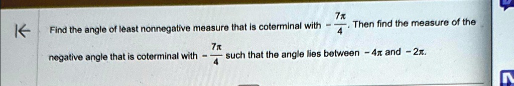 Find the angle of least nonnegative measure that is coterminal with (7π)/(4). Then find the measure of the negative angle that is coterminal with -(7π)/(4) such that the angle lies between -4π and -2π.