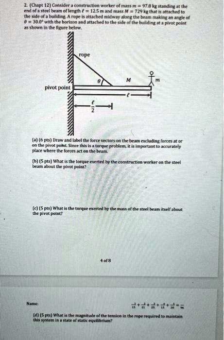 2. (Chapt 12) Consider a construction worker of mass m = 97.8 kg standing at the end of a steel beam of length ? = 12.5 m and mass M = 729 kg that is attached to the side of a building. A rope is attached midway along the beam making an angle of ? = 30.0° with the horizon and attached to the side of the building at a pivot point as shown in the figure below.

rope
?
M
m
pivot point
?
? / 2

(a) (6 pts) Draw and label the force vectors on the beam excluding forces at or on the pivot point. Since this is a torque problem, it is important to accurately place where the forces act on the beam.

(b) (5 pts) What is the torque exerted by the construction worker on the steel beam about the pivot point?

(c) (5 pts) What is the torque exerted by the mass of the steel beam itself about the pivot point?

(d) (5 pts) What is the magnitude of the tension in the rope required to maintain this system in a state of static equilibrium?