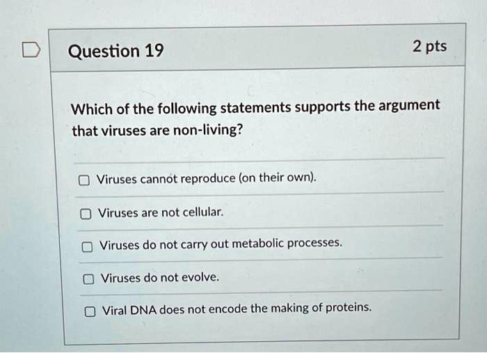 Which of the following statements supports the argument that viruses are non-living?
Viruses cannot reproduce (on their own).
Viruses are not cellular.
Viruses do not carry out metabolic processes.
Viruses do not evolve.
Viral DNA does not encode the making of proteins.