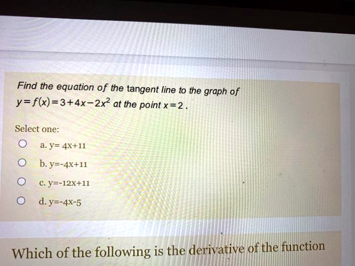 Find the equation of the tangent line to the graph of y = f(x) = 3 + 4x - 2x^2 at the point x = 2.

Select one:
a. y = 4x + 11
b. y = -4x + 11
c. y = -12x + 11
d. y = -4x - 5