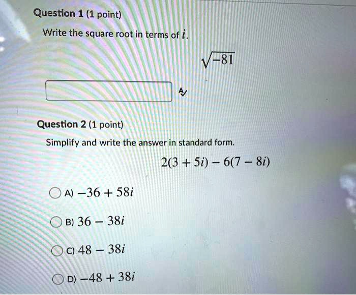Question 1
Write the square root in terms of i.
?-81
Question 2
Simplify and write the answer in standard form.
2(3 + 5i) - 6(7 - 8i)
A) -36 + 58i
B) 36 - 38i
C) 48 - 38i
D) -48 + 38i