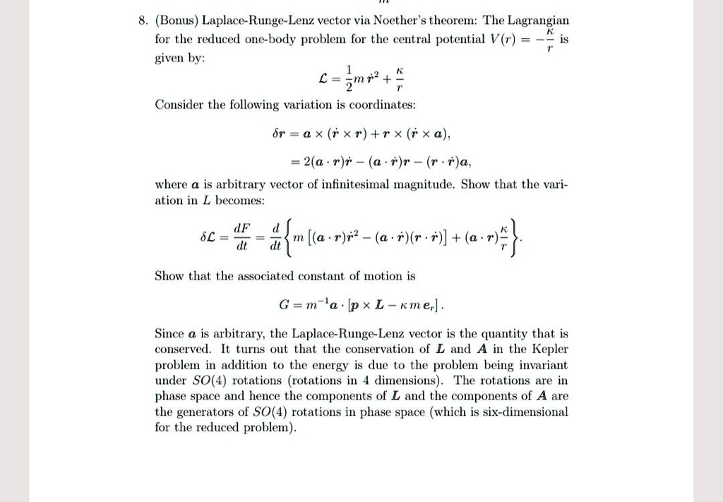 8. (Bonus) Laplace-Runge-Lenz vector via Noether's theorem: The Lagrangian
for the reduced one-body problem for the central potential V(r) = -(κ)/(r) is
given by:
ℒ = (1)/(2)mṙ^2 + (κ)/(r)
Consider the following variation is coordinates:
δ r = a × (ṙ× r) + ṙ× (r × a),
= 2(a · r)ṙ - (a ·ṙ)r - (r ·ṙ)a.
where a is arbitrary vector of infinitesimal magnitude. Show that the vari-
ation in ℒ becomes:
δℒ = (dF)/(dt) = (d)/(dt){ m [ (a · r)ṙ^2 - (a ·ṙ)(r ·ṙ) ] + (a · r)(κ)/(r)} 
Show that the associated constant of motion is
G = m^-1a · [p × L - κ m er].
Since a is arbitrary, the Laplace-Runge-Lenz vector is the quantity that is
conserved. It turns out that the conservation of L and A in the Kepler
problem in addition to the energy is due to the problem being invariant
under SO(4) rotations (rotations in 4 dimensions). The rotations are in
phase space and hence the components of L and the components of A are
the generators of SO(4) rotations in phase space (which is six-dimensional
for the reduced problem).