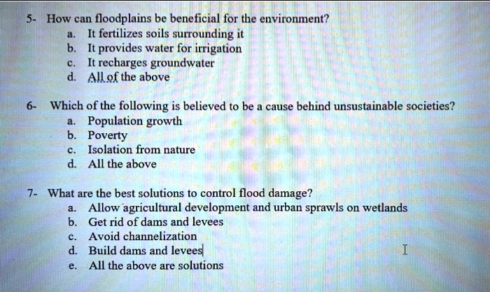 5- How can floodplains be beneficial for the environment?
a. It fertilizes soils surrounding it
b. It provides water for irrigation
c. It recharges groundwater
d. All of the above

6- Which of the following is believed to be a cause behind unsustainable societies?
a. Population growth
b. Poverty
c. Isolation from nature
d. All the above

7- What are the best solutions to control flood damage?
a. Allow agricultural development and urban sprawls on wetlands
b. Get rid of dams and levees
c. Avoid channelization
d. Build dams and levees
e. All the above are solutions