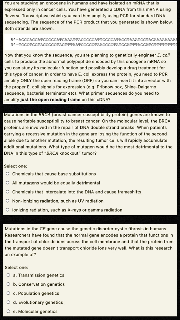 You are studying an oncogene in humans and have isolated an mRNA that is expressed only in cancer cells. You have generated a cDNA from this mRNA using Reverse Transcriptase which you can then amplify using PCR for standard DNA sequencing. The sequence of the PCR product that you generated is shown below. Both strands are shown.

5'-AGCCACCATGGCGGATGAATTACCCGCATTGGCCATACCTAAATCCTAGAAAAAAAA
3'-TCGGTGGTACCGCCTACTTTAATGGGCGTAACCGGTATGGATTTAGGATCTTTTTTTT

Now that you know the sequence, you are planning to genetically engineer E. coli cells to produce the abnormal polypeptide encoded by this oncogene mRNA so you can study its molecular function and possibly develop a drug treatment for this type of cancer. In order to have E. coli express the protein, you need to PCR amplify ONLY the open reading frame (ORF) so you can insert it into a vector with the proper E. coli signals for expression (e.g. Pribnow box, Shine-Dalgarno sequence, bacterial terminator etc). What primer sequences do you need to amplify just the open reading frame on this cDNA?

Mutations in the BRCA (breast cancer susceptibility protein) genes are known to cause heritable susceptibility to breast cancer. On the molecular level, the BRCA proteins are involved in the repair of DNA double strand breaks. When patients carrying a recessive mutation in the gene are losing the function of the second allele due to another mutation, the resulting tumor cells will rapidly accumulate additional mutations. What type of mutagen would be the most detrimental to the DNA in this type of "BRCA knockout" tumor?

Select one:
Chemicals that cause base substitutions
All mutagens would be equally detrimental
Chemicals that intercalate into the DNA and cause frameshifts
Non-ionizing radiation, such as UV radiation
Ionizing radiation, such as X-rays or gamma radiation

Mutations in the CF gene cause the genetic disorder cystic fibrosis in humans. Researchers have found that the normal gene encodes a protein that functions in the transport of chloride ions across the cell membrane and that the protein from the mutated gene doesn't transport chloride ions very well. What is this research an example of?

Select one:
a. Transmission genetics
b. Conservation genetics
c. Population genetics
d. Evolutionary genetics
e. Molecular genetics