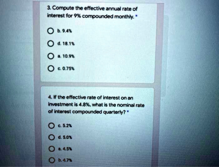 3. Compute the effective annual rate of interest for 9% compounded monthly. *
b. 9.4%
d. 18.1%
a. 10.9%
c. 0.75%
4. If the effective rate of interest on an investment is 4.8%, what is the nominal rate of interest compounded quarterly? *
c. 5.2%
d. 5.0%
a. 4.5%
b. 4.7%