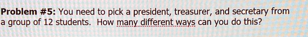 Problem #5: You need to pick a president, treasurer, and secretary from a group of 12 students. How many different ways can you do this?