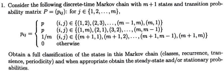 1. Consider the following discrete-time Markov chain with m + 1 states and transition probability matrix P = (pij): for j ∈{1, 2, …, m},

pij =  p     (i, j) ∈{ (1, 2), (2, 3), …, (m - 1, m), (m, 1) }p     (i, j) ∈{ (1, m), (2, 1), (3, 2), …, (m, m - 1) }(1)/(m)    (i, j) ∈{ (m + 1, 1), (m + 1, 2), …, (m + 1, m - 1), (m + 1, m) }0    otherwise

Obtain a full classification of the states in this Markov chain (classes, recurrence, transience, periodicity) and when appropriate obtain the steady-state and/or stationary probabilities.