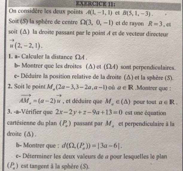 EXGRCICE 11:
On considère les deux points A(1,-1,1) et B(5,1,-3).
Soit (S) la sphère de centre Ω(3,0,-1) et de rayon R=3, et soit (Δ) la droite passant par le point A et de vecteur directeur u⃗(2,-2,1).
1. a- Calculer la distance Ω A.
b- Montrer que les droites (Δ) et (Ω A) sont perpendiculaires.
c- Déduire la position relative de la droite (Δ) et la sphère (S).
2. Soit le point Ma(2 a-3,3-2 a, a-1) où a ∈ℝ. Montrer que :
A Ma=(a-2) u⃗, et déduire que Ma∈(Δ) pour tout a ∈ℝ.
3. -a-Vérifier que 2 x-2 y+z-9 a+13=0 est une équation cartésienne du plan (Pa) passant par Ma et perpendiculaire à la droite (Δ).
b- Montrer que : d(Ω,(Pa))=|3 a-6|.
c- Déterminer les deux valeurs de a pour lesquelles le plan (Pa) est tangent à la sphère (S).