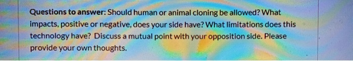 Questions to answer: Should human or animal cloning be allowed? What impacts, positive or negative, does your side have? What limitations does this technology have? Discuss a mutual point with your opposition side. Please provide your own thoughts.