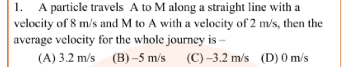 1. A particle travels A to M along a straight line with a velocity of 8 m/s and M to A with a velocity of 2 m/s, then the average velocity for the whole journey is – (A) 3.2 m/s (B) –5 m/s (C) –3.2 m/s (D) 0 m/s