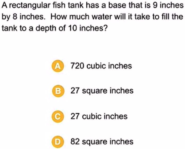 A rectangular fish tank has a base that is 9 inches
by 8 inches. How much water will it take to fill the
tank to a depth of 10 inches?
A 720 cubic inches
B 27 square inches
C 27 cubic inches
D 82 square inches