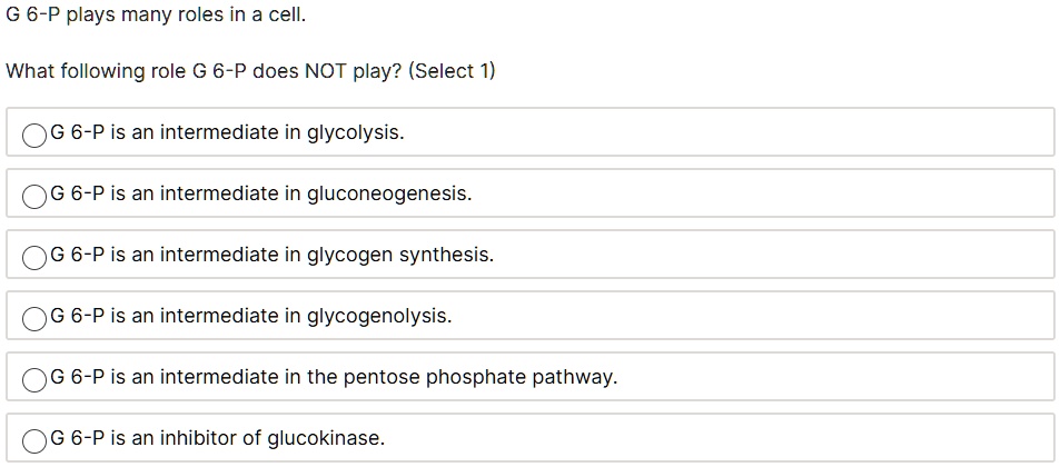 G 6-P plays many roles in a cell.
What following role G 6-P does NOT play? (Select 1)
G 6-P is an intermediate in glycolysis.
G 6-P is an intermediate in gluconeogenesis.
G 6-P is an intermediate in glycogen synthesis.
G 6-P is an intermediate in glycogenolysis.
G 6-P is an intermediate in the pentose phosphate pathway.
G 6-P is an inhibitor of glucokinase.