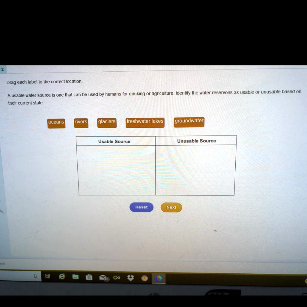 Drag each label to the correct location.
A usable water source is one that can be used by humans for drinking or agriculture. Identify the water reservoirs as usable or unusable based on
their current state.
oceans
rivers
glaciers
freshwater lakes
groundwater
Usable Source
Unusable Source
Reset
Next