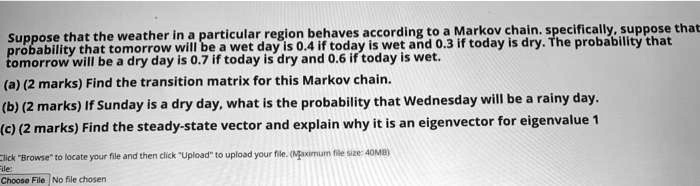 Suppose that the weather in a particular region behaves according to a Markov chain. specifically, suppose that
probability that tomorrow will be a wet day is 0.4 if today is wet and 0.3 if today is dry. The probability that
tomorrow will be a dry day is 0.7 if today is dry and 0.6 if today is wet.
(a) (2 marks) Find the transition matrix for this Markov chain.
(b) (2 marks) If Sunday is a dry day, what is the probability that Wednesday will be a rainy day.
(c) (2 marks) Find the steady-state vector and explain why it is an eigenvector for eigenvalue 1