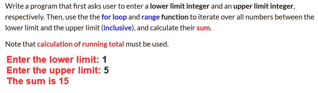 Write a program that first asks user to enter a lower limit integer and an upper limit integer,
respectively. Then, use the the for loop and range function to iterate over all numbers between the
lower limit and the upper limit (inclusive), and calculate their sum.
Note that calculation of running total must be used.
Enter the lower limit: 1
Enter the upper limit: 5
The sum is 15