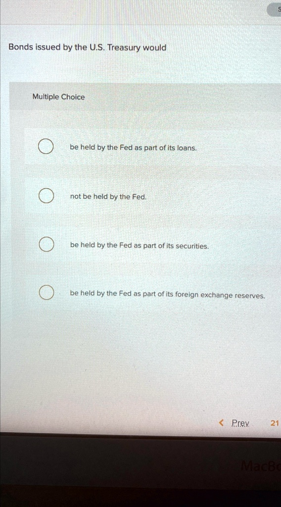 Bonds issued by the U.S. Treasury would
Multiple Choice
be held by the Fed as part of its loans.
not be held by the Fed.
be held by the Fed as part of its securities.
be held by the Fed as part of its foreign exchange reserves.
