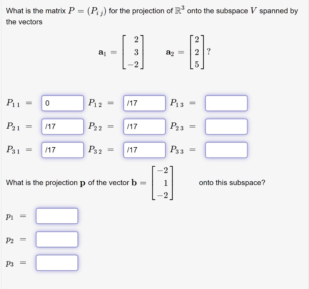 What is the matrix P = (Pi j) for the projection of ?^3 onto the subspace V spanned by the vectors
a1 = eginbmatrix 2  3  -2 endbmatrix a2 = eginbmatrix 2  2  5 endbmatrix?
P1 1 = P1 2 = /17 P1 3 =
P2 1 = /17 P2 2 = /17 P2 3 =
P3 1 = /17 P3 2 = /17 P3 3 =
What is the projection p of the vector b = eginbmatrix -2  1  -2 endbmatrix onto this subspace?
p1 =
p2 =
p3 =