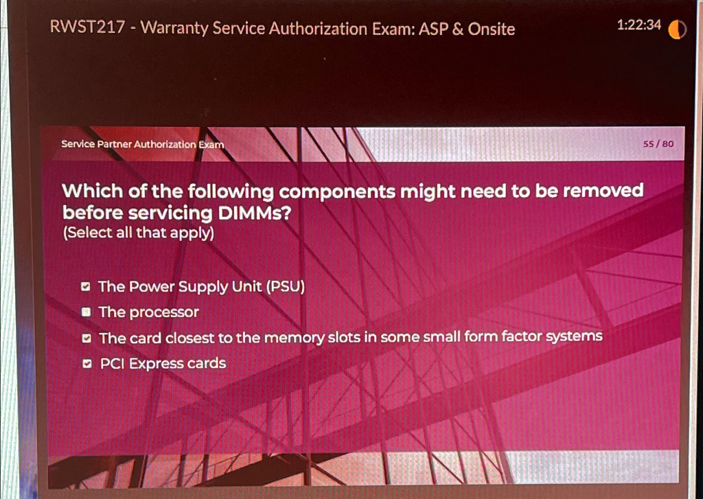 RWST217 - Warranty Service Authorization Exam: ASP     Onsite
Service Partner Authorization Exam
Which of the following components might need to be removed
before servicing DIMMs?
(Select all that apply)
The Power Supply Unit (PSU)
The processor
The card closest to the memory slots in some small form factor systems
PCI Express cards