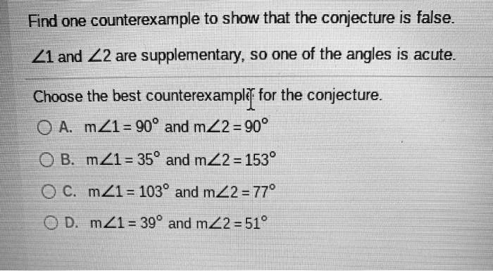 Find one counterexample to show that the conjecture is false.
?1 and ?2 are supplementary, so one of the angles is acute.
Choose the best counterexample for the conjecture.
A. m?1 = 90° and m?2 = 90°
B. m?1 = 35° and m?2 = 153°
C. m?1 = 103° and m?2 = 77°
D. m?1 = 39° and m?2 = 51°