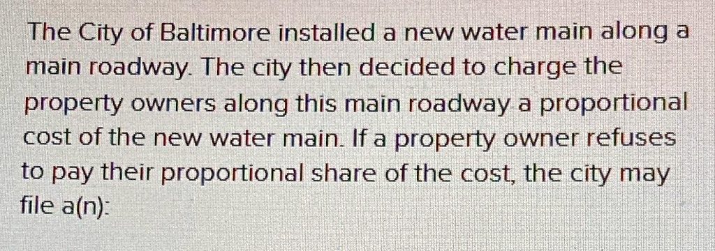 The City of Baltimore installed a new water main along a main roadway. The city then decided to charge the property owners along this main roadway a proportional cost of the new water main. If a property owner refuses to pay their proportional share of the cost, the city may file a(n):