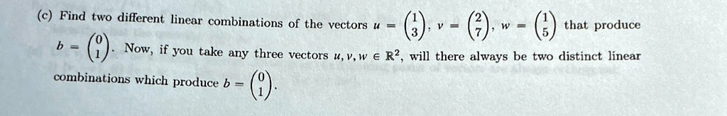 (c) Find two different linear combinations of the vectors u = 
    < p m a t r i x >, v = 
    < p m a t r i x >, w = 
    < p m a t r i x > that produce b = 
    < p m a t r i x >. Now, if you take any three vectors u, v, w ∈ℝ^2, will there always be two distinct linear combinations which produce b = 
    < p m a t r i x >.