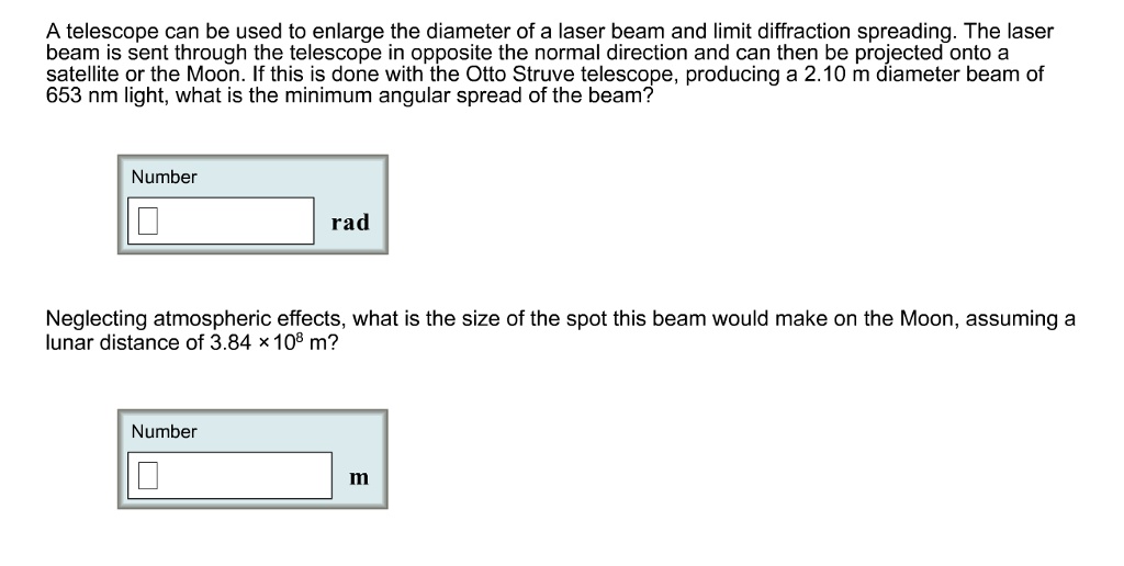A telescope can be used to enlarge the diameter of a laser beam and limit diffraction spreading. The laser beam is sent through the telescope in opposite the normal direction and can then be projected onto a satellite or the Moon. If this is done with the Otto Struve telescope, producing a 2.10 m diameter beam of 653 nm light, what is the minimum angular spread of the beam?
Number
rad
Neglecting atmospheric effects, what is the size of the spot this beam would make on the Moon, assuming a lunar distance of 3.84 × 10^8 m?
Number
m